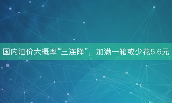 国内油价大概率“三连降”，加满一箱或少花5.6元
