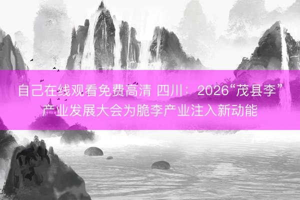 自己在线观看免费高清 四川：2026“茂县李”产业发展大会为脆李产业注入新动能