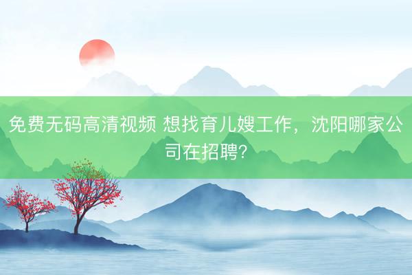 免费无码高清视频 想找育儿嫂工作，沈阳哪家公司在招聘？