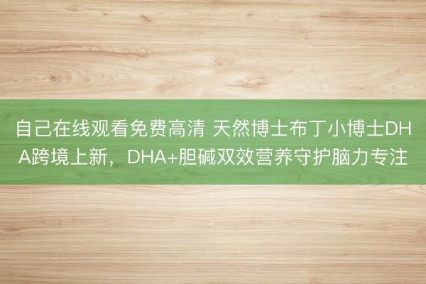 自己在线观看免费高清 天然博士布丁小博士DHA跨境上新，DHA+胆碱双效营养守护脑力专注