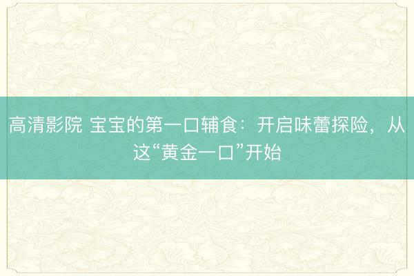 高清影院 宝宝的第一口辅食：开启味蕾探险，从这“黄金一口”开始