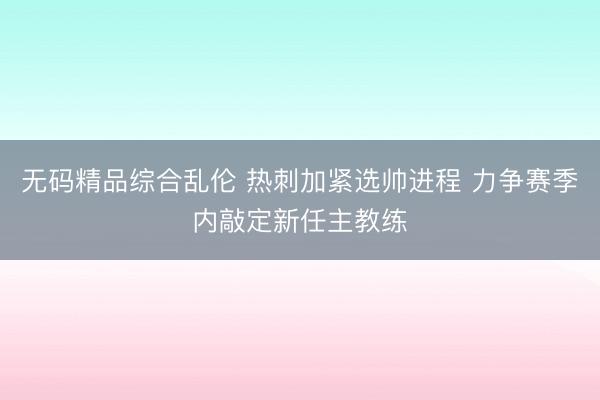 无码精品综合乱伦 热刺加紧选帅进程 力争赛季内敲定新任主教练