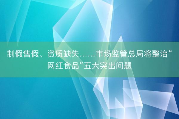 制假售假、资质缺失……市场监管总局将整治“网红食品”五大突出问题