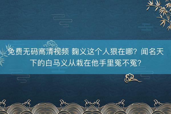 免费无码高清视频 麴义这个人狠在哪？闻名天下的白马义从栽在他手里冤不冤？