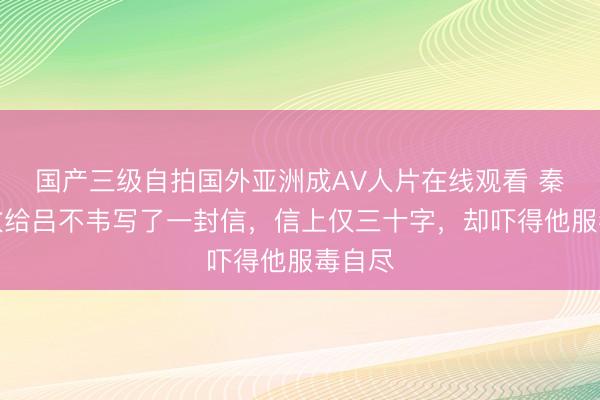 国产三级自拍国外亚洲成AV人片在线观看 秦王嬴政给吕不韦写了一封信，信上仅三十字，却吓得他服毒自尽