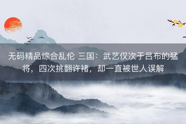 无码精品综合乱伦 三国：武艺仅次于吕布的猛将，四次挑翻许褚，却一直被世人误解