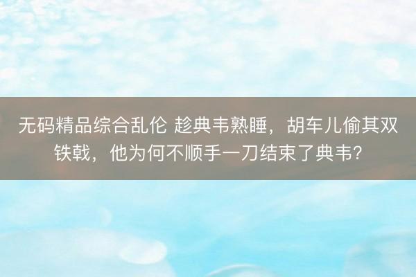 无码精品综合乱伦 趁典韦熟睡，胡车儿偷其双铁戟，他为何不顺手一刀结束了典韦？