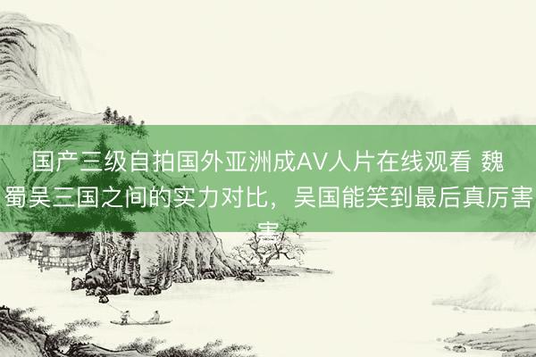 国产三级自拍国外亚洲成AV人片在线观看 魏蜀吴三国之间的实力对比，吴国能笑到最后真厉害