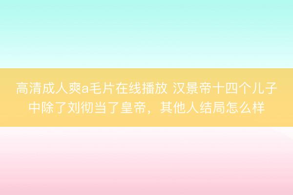 高清成人爽a毛片在线播放 汉景帝十四个儿子中除了刘彻当了皇帝，其他人结局怎么样