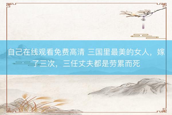 自己在线观看免费高清 三国里最美的女人，嫁了三次，三任丈夫都是劳累而死
