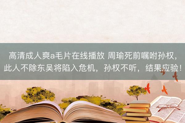 高清成人爽a毛片在线播放 周瑜死前嘱咐孙权，此人不除东吴将陷入危机，孙权不听，结果应验！