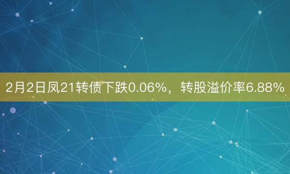 2月2日凤21转债下跌0.06%，转股溢价率6.88%