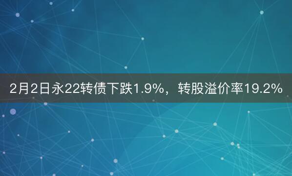 2月2日永22转债下跌1.9%，转股溢价率19.2%