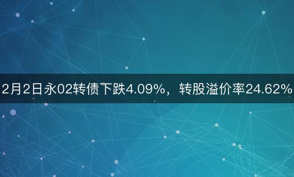 2月2日永02转债下跌4.09%，转股溢价率24.62%