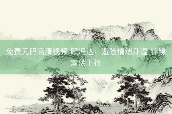 免费无码高清视频 顾冯达：避险情绪升温 锌镍震荡下挫