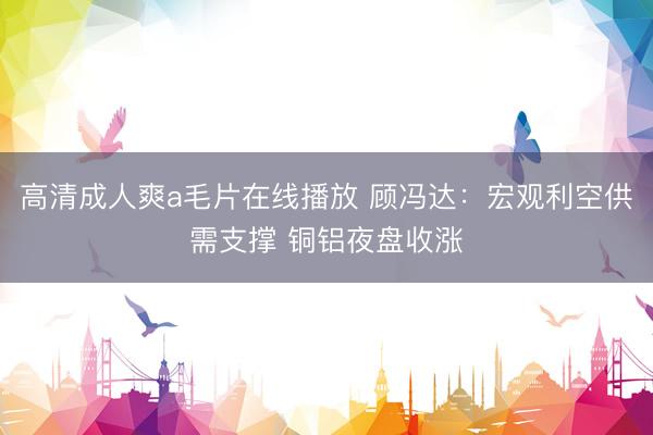 高清成人爽a毛片在线播放 顾冯达：宏观利空供需支撑 铜铝夜盘收涨