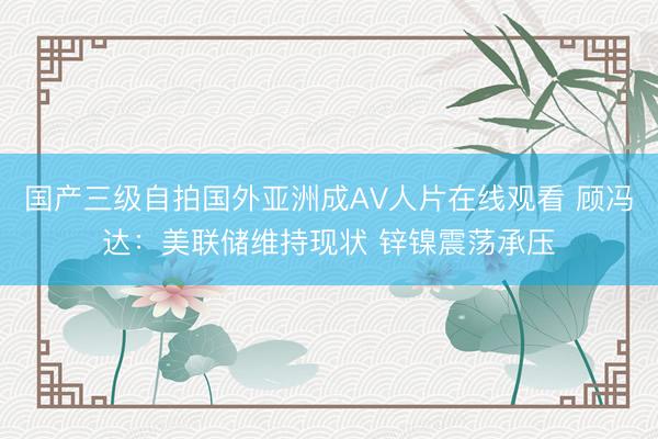 国产三级自拍国外亚洲成AV人片在线观看 顾冯达：美联储维持现状 锌镍震荡承压