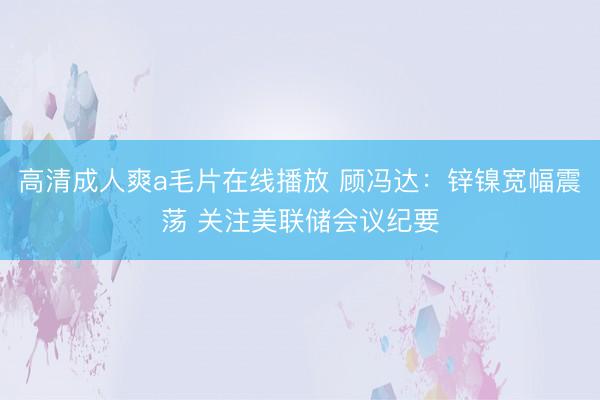 高清成人爽a毛片在线播放 顾冯达：锌镍宽幅震荡 关注美联储会议纪要