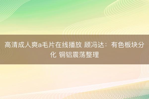 高清成人爽a毛片在线播放 顾冯达：有色板块分化 铜铝震荡整理