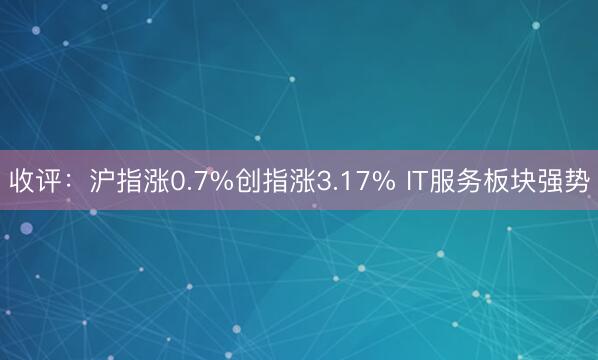 收评：沪指涨0.7%创指涨3.17% IT服务板块强势