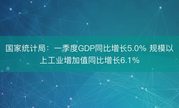 国家统计局：一季度GDP同比增长5.0% 规模以上工业增加值同比增长6.1%