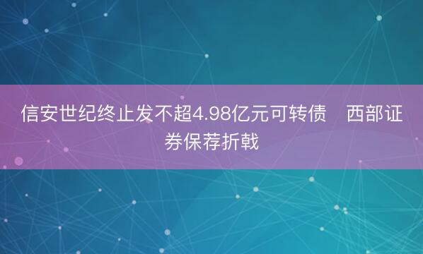 信安世纪终止发不超4.98亿元可转债 西部证券保荐折戟