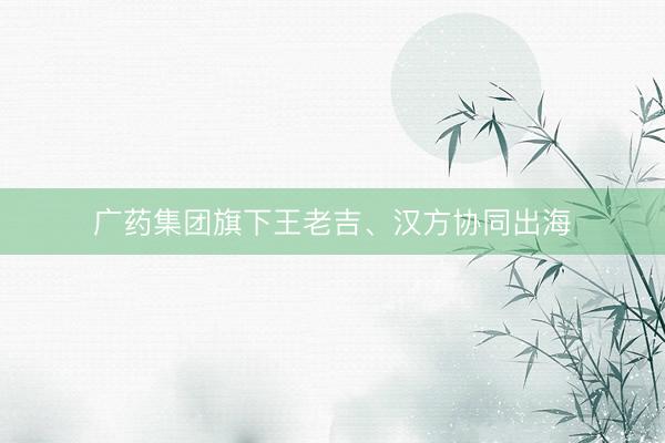 广药集团旗下王老吉、汉方协同出海