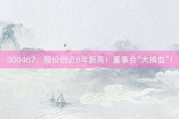300467，股价创近8年新高！董事会“大换血”！