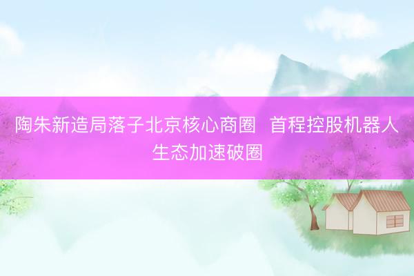 陶朱新造局落子北京核心商圈  首程控股机器人生态加速破圈