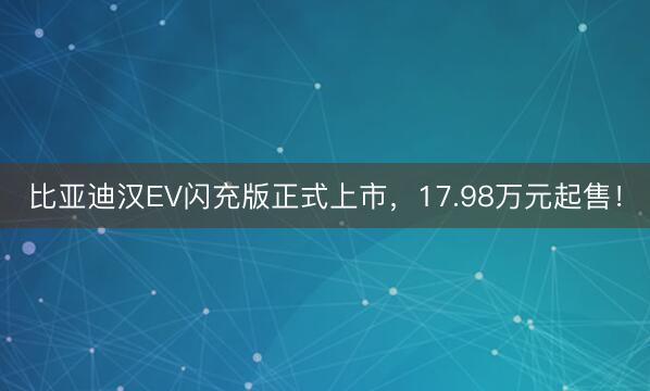 比亚迪汉EV闪充版正式上市，17.98万元起售！