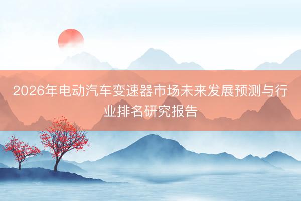 2026年电动汽车变速器市场未来发展预测与行业排名研究报告