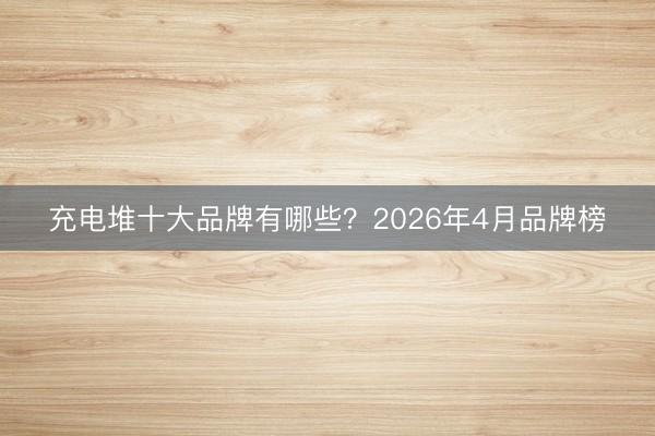 充电堆十大品牌有哪些？2026年4月品牌榜