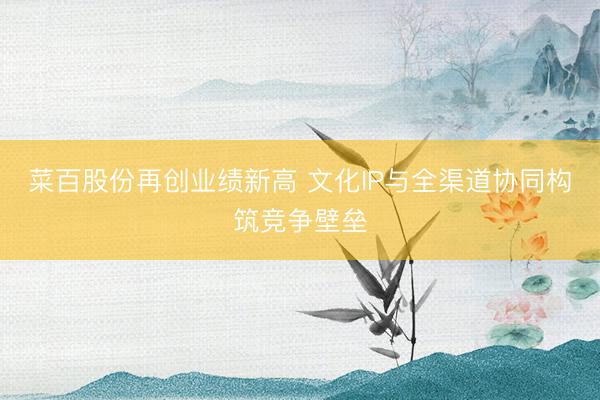 菜百股份再创业绩新高 文化IP与全渠道协同构筑竞争壁垒