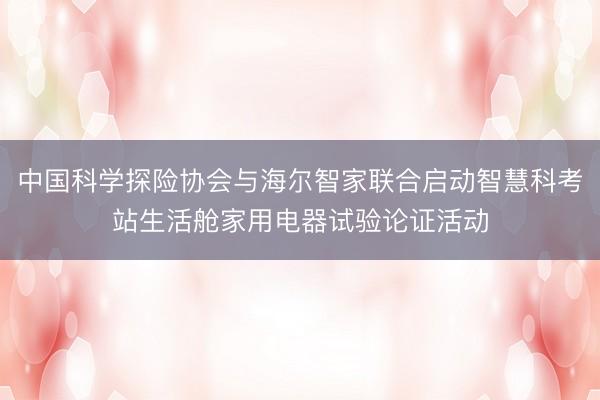 中国科学探险协会与海尔智家联合启动智慧科考站生活舱家用电器试验论证活动