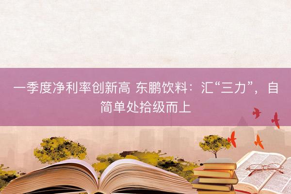一季度净利率创新高 东鹏饮料：汇“三力”，自简单处拾级而上