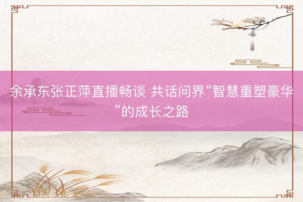 余承东张正萍直播畅谈 共话问界“智慧重塑豪华”的成长之路