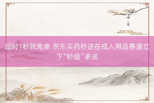 超时1秒就免单 京东买药秒送在成人用品赛道立下“秒级”承诺
