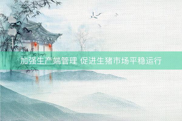 加强生产端管理 促进生猪市场平稳运行