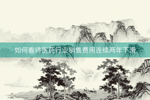 如何看待医药行业销售费用连续两年下滑