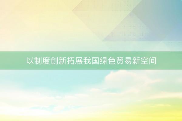 以制度创新拓展我国绿色贸易新空间