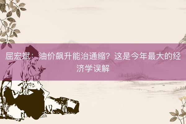 屈宏斌：油价飙升能治通缩？这是今年最大的经济学误解