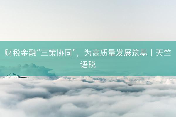 财税金融“三策协同”，为高质量发展筑基丨天竺语税