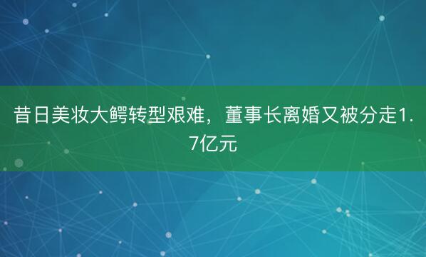 昔日美妆大鳄转型艰难，董事长离婚又被分走1.7亿元