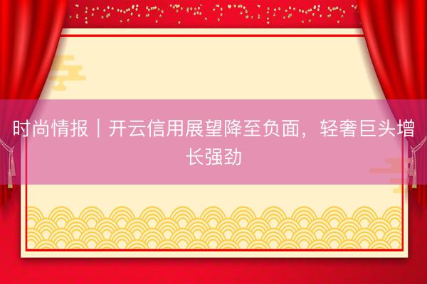 时尚情报｜开云信用展望降至负面，轻奢巨头增长强劲