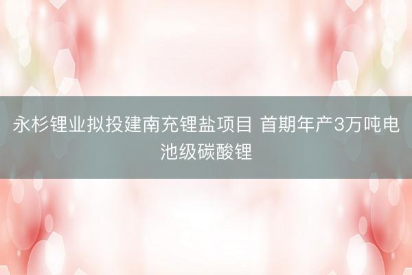 永杉锂业拟投建南充锂盐项目 首期年产3万吨电池级碳酸锂