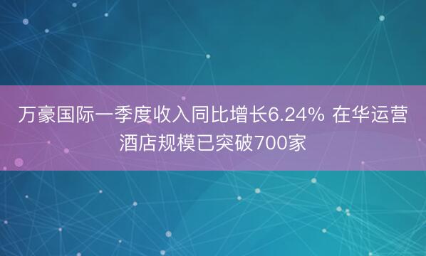 万豪国际一季度收入同比增长6.24% 在华运营酒店规模已突破700家