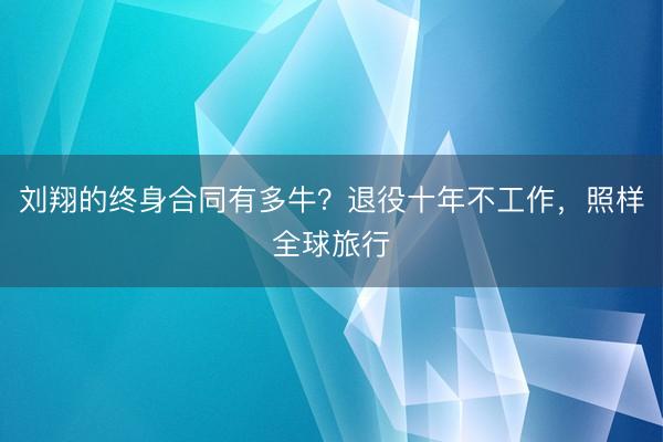 刘翔的终身合同有多牛？退役十年不工作，照样全球旅行