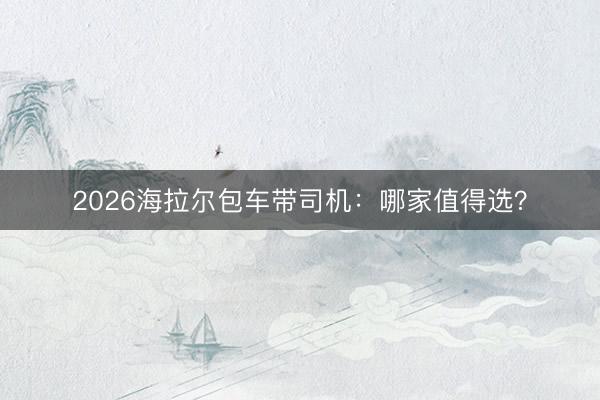 2026海拉尔包车带司机：哪家值得选？