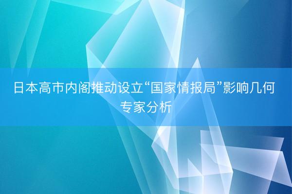 日本高市内阁推动设立“国家情报局”影响几何 专家分析