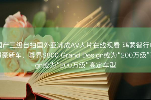 国产三级自拍国外亚洲成AV人片在线观看 鸿蒙智行申报三款超豪新车,尊界S800 Grand Design或为“200万级”高定车型